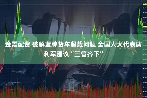 金景配资 破解蓝牌货车超载问题 全国人大代表唐利军建议“三管齐下”