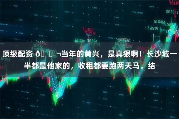 顶级配资 🌬当年的黄兴，是真狠啊！长沙城一半都是他家的，收租都要跑两天马。结