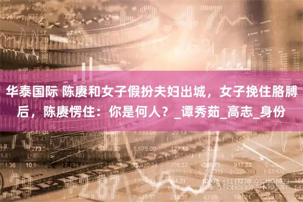 华泰国际 陈赓和女子假扮夫妇出城，女子挽住胳膊后，陈赓愣住：你是何人？_谭秀茹_高志_身份