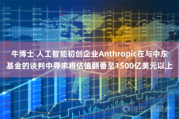 牛博士 人工智能初创企业Anthropic在与中东基金的谈判中寻求将估值翻番至1500亿美元以上
