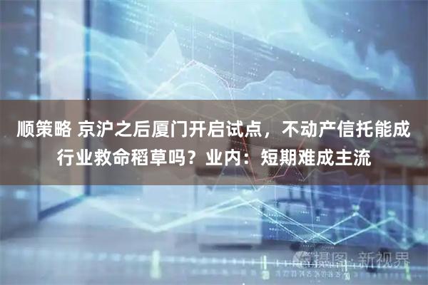 顺策略 京沪之后厦门开启试点,不动产信托能成行业救命稻草吗?业内:短期难成主流