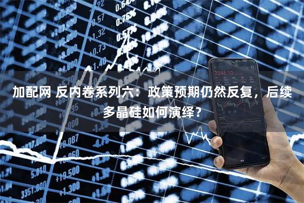 加配网 反内卷系列六：政策预期仍然反复，后续多晶硅如何演绎？